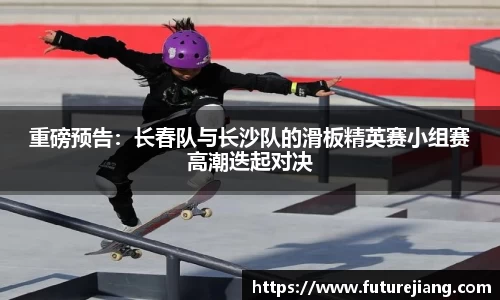 重磅预告：长春队与长沙队的滑板精英赛小组赛高潮迭起对决